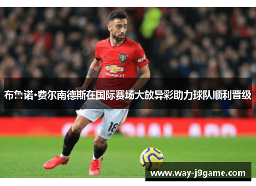 布鲁诺·费尔南德斯在国际赛场大放异彩助力球队顺利晋级 布鲁诺·费尔南德斯在国际赛场大放异彩助力球队顺利晋级