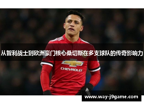 从智利战士到欧洲豪门核心桑切斯在多支球队的传奇影响力 从智利战士到欧洲豪门核心桑切斯在多支球队的传奇影响力