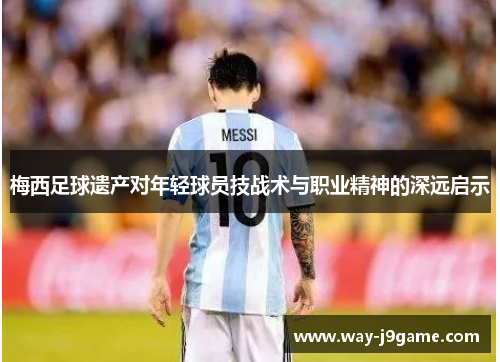 梅西足球遗产对年轻球员技战术与职业精神的深远启示