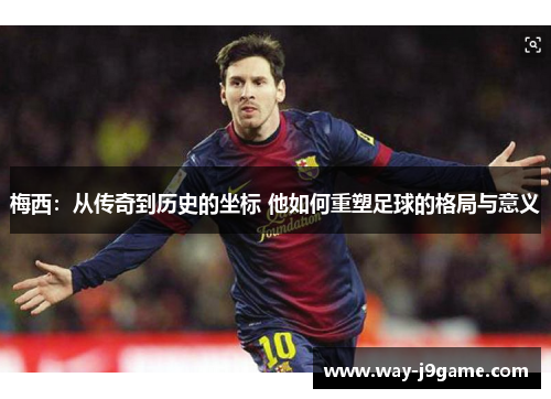 梅西：从传奇到历史的坐标 他如何重塑足球的格局与意义