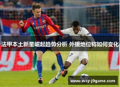 法甲本土新星崛起趋势分析 外援地位将如何变化