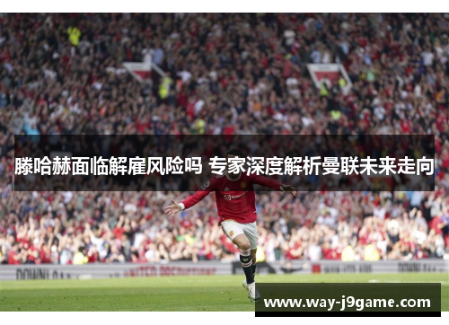 滕哈赫面临解雇风险吗 专家深度解析曼联未来走向 滕哈赫面临解雇风险吗 专家深度解析曼联未来走向