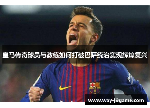 皇马传奇球员与教练如何打破巴萨统治实现辉煌复兴 皇马传奇球员与教练如何打破巴萨统治实现辉煌复兴