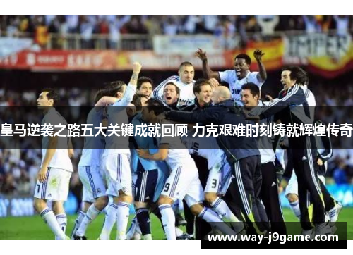 皇马逆袭之路五大关键成就回顾 力克艰难时刻铸就辉煌传奇