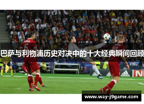 巴萨与利物浦历史对决中的十大经典瞬间回顾