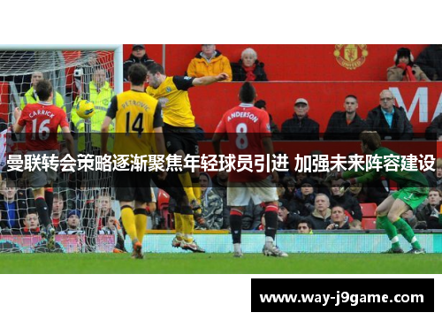 曼联转会策略逐渐聚焦年轻球员引进 加强未来阵容建设
