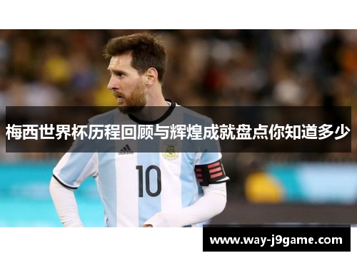 梅西世界杯历程回顾与辉煌成就盘点你知道多少