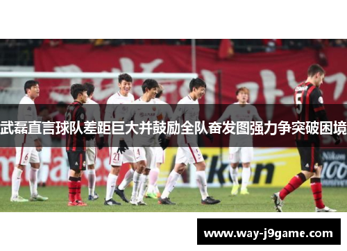 武磊直言球队差距巨大并鼓励全队奋发图强力争突破困境 武磊直言球队差距巨大并鼓励全队奋发图强力争突破困境