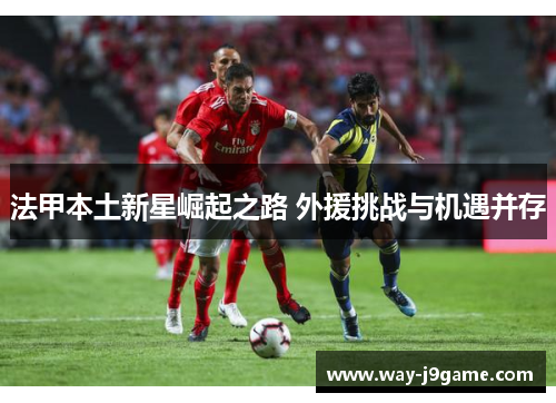 法甲本土新星崛起之路 外援挑战与机遇并存 法甲本土新星崛起之路 外援挑战与机遇并存