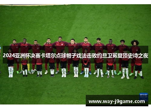 2024亚洲杯决赛卡塔尔点球帽子戏法击败约旦卫冕登顶史诗之夜 2024亚洲杯决赛卡塔尔点球帽子戏法击败约旦卫冕登顶史诗之夜