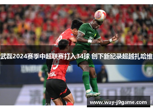 武磊2024赛季中超联赛打入34球 创下新纪录超越扎哈维 武磊2024赛季中超联赛打入34球 创下新纪录超越扎哈维