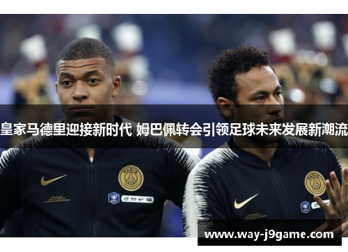 皇家马德里迎接新时代 姆巴佩转会引领足球未来发展新潮流