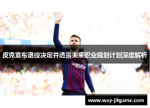 皮克宣布退役决定并透露未来职业规划计划深度解析