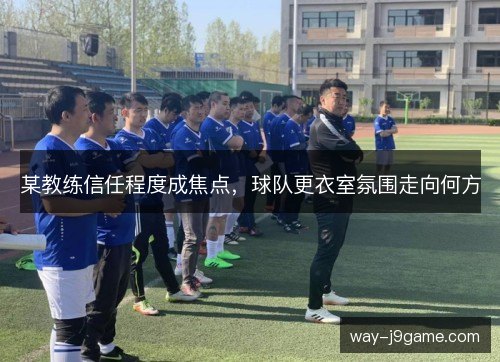某教练信任程度成焦点，球队更衣室氛围走向何方